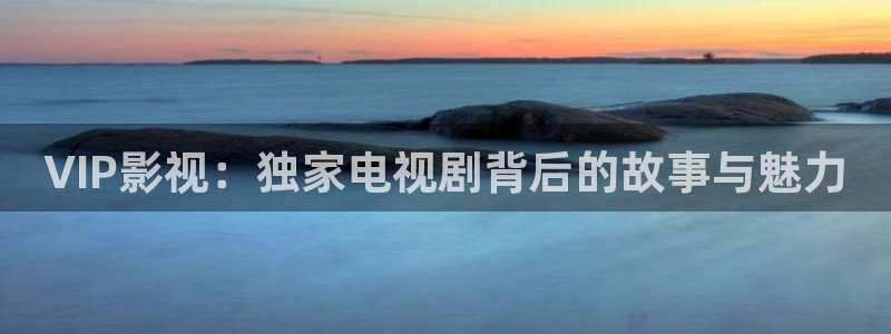 酷客影院手机在线电视剧免费：VIP影视：独家电视剧背后的故事与魅力